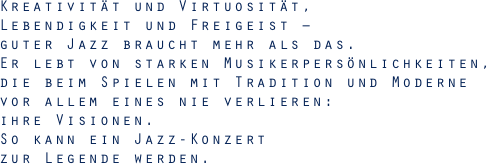 Kreativität und Virtuosität, Lebendigkeit und Freigeist – guter Jazz braucht mehr als das.Er lebt von starken Musikerpersönlichkeiten, die beim Spielen mit Tradition und Moderne vor allem eines nie verlieren: ihre Visionen. So kann ein Jazz-Konzert zur Legende werden.